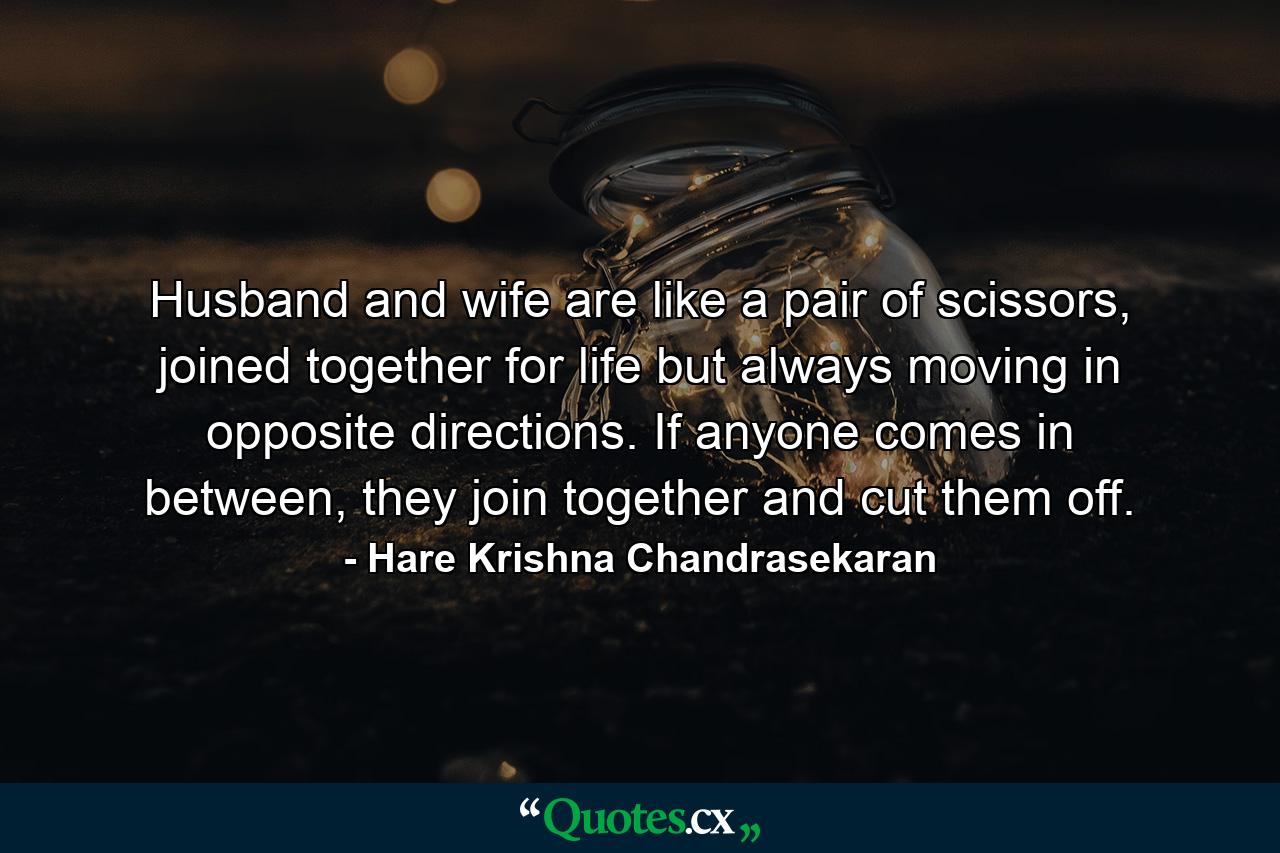 Husband and wife are like a pair of scissors, joined together for life but always moving in opposite directions. If anyone comes in between, they join together and cut them off. - Quote by Hare Krishna Chandrasekaran