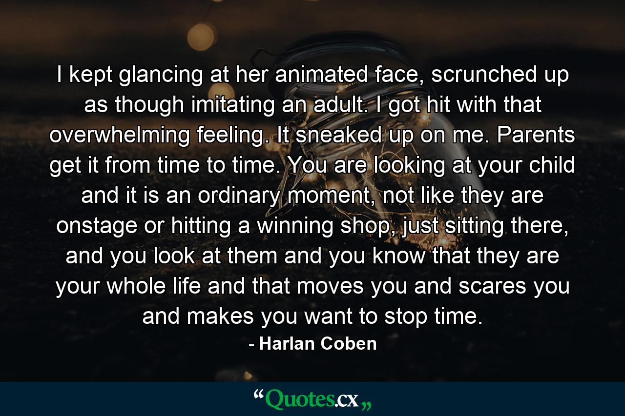 I kept glancing at her animated face, scrunched up as though imitating an adult. I got hit with that overwhelming feeling. It sneaked up on me. Parents get it from time to time. You are looking at your child and it is an ordinary moment, not like they are onstage or hitting a winning shop, just sitting there, and you look at them and you know that they are your whole life and that moves you and scares you and makes you want to stop time. - Quote by Harlan Coben