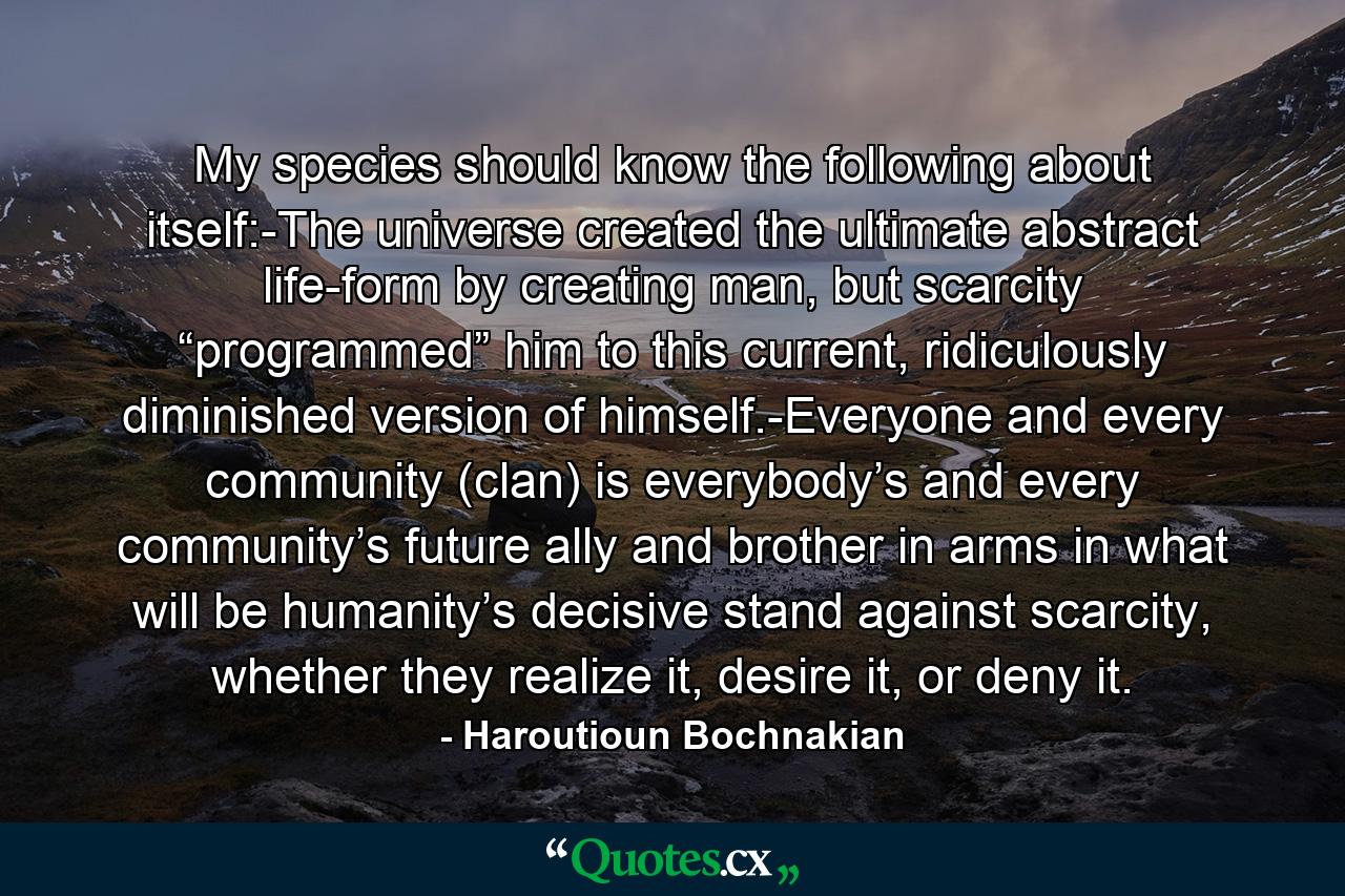 My species should know the following about itself:-The universe created the ultimate abstract life-form by creating man, but scarcity “programmed” him to this current, ridiculously diminished version of himself.-Everyone and every community (clan) is everybody’s and every community’s future ally and brother in arms in what will be humanity’s decisive stand against scarcity, whether they realize it, desire it, or deny it. - Quote by Haroutioun Bochnakian