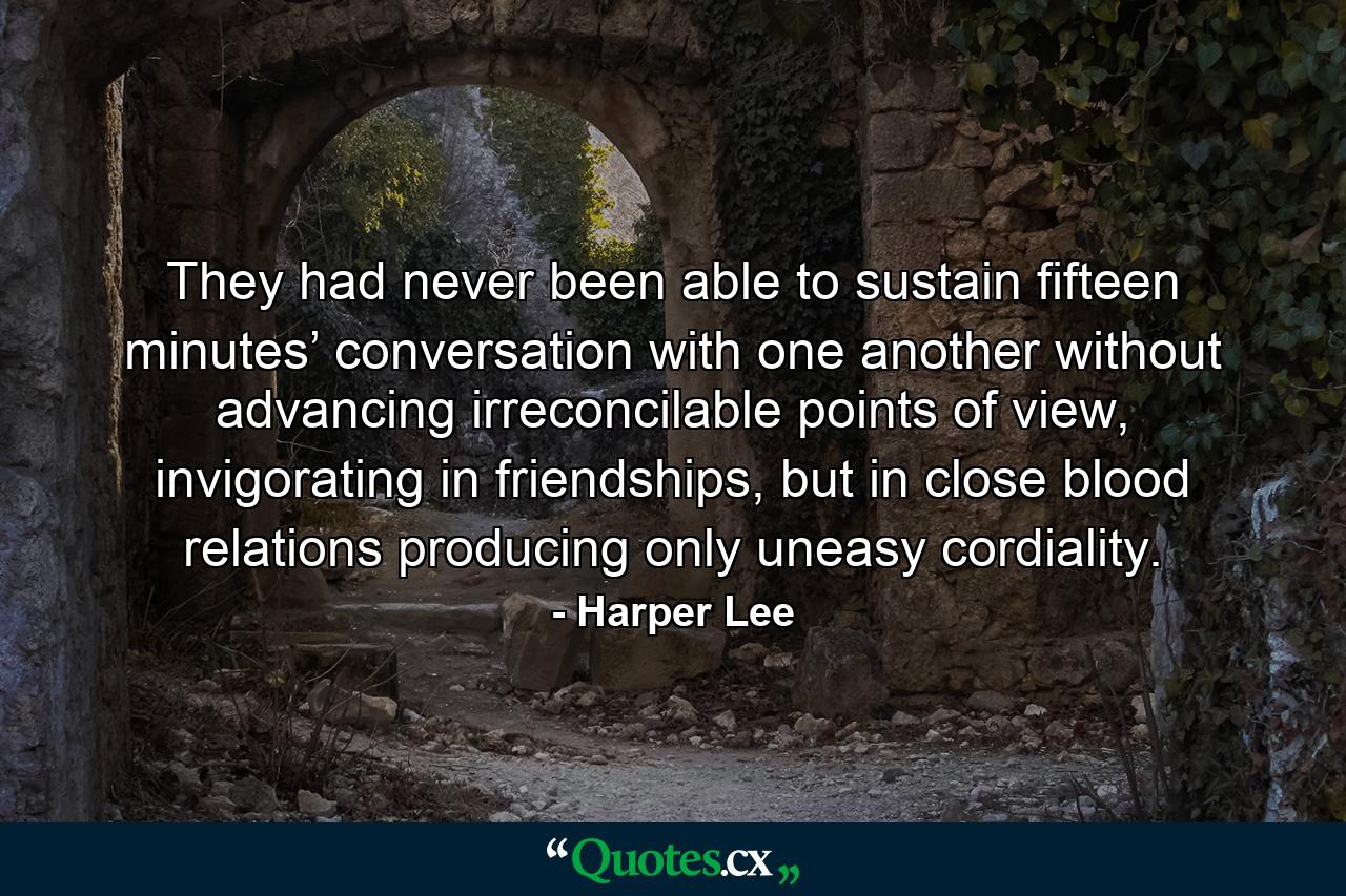 They had never been able to sustain fifteen minutes’ conversation with one another without advancing irreconcilable points of view, invigorating in friendships, but in close blood relations producing only uneasy cordiality. - Quote by Harper Lee