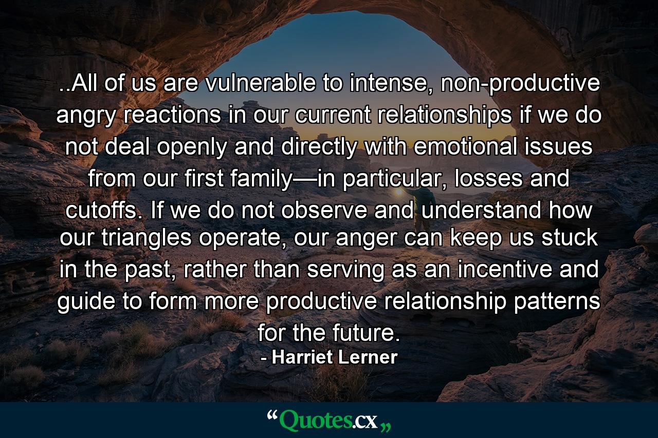 ..All of us are vulnerable to intense, non-productive angry reactions in our current relationships if we do not deal openly and directly with emotional issues from our first family—in particular, losses and cutoffs. If we do not observe and understand how our triangles operate, our anger can keep us stuck in the past, rather than serving as an incentive and guide to form more productive relationship patterns for the future. - Quote by Harriet Lerner