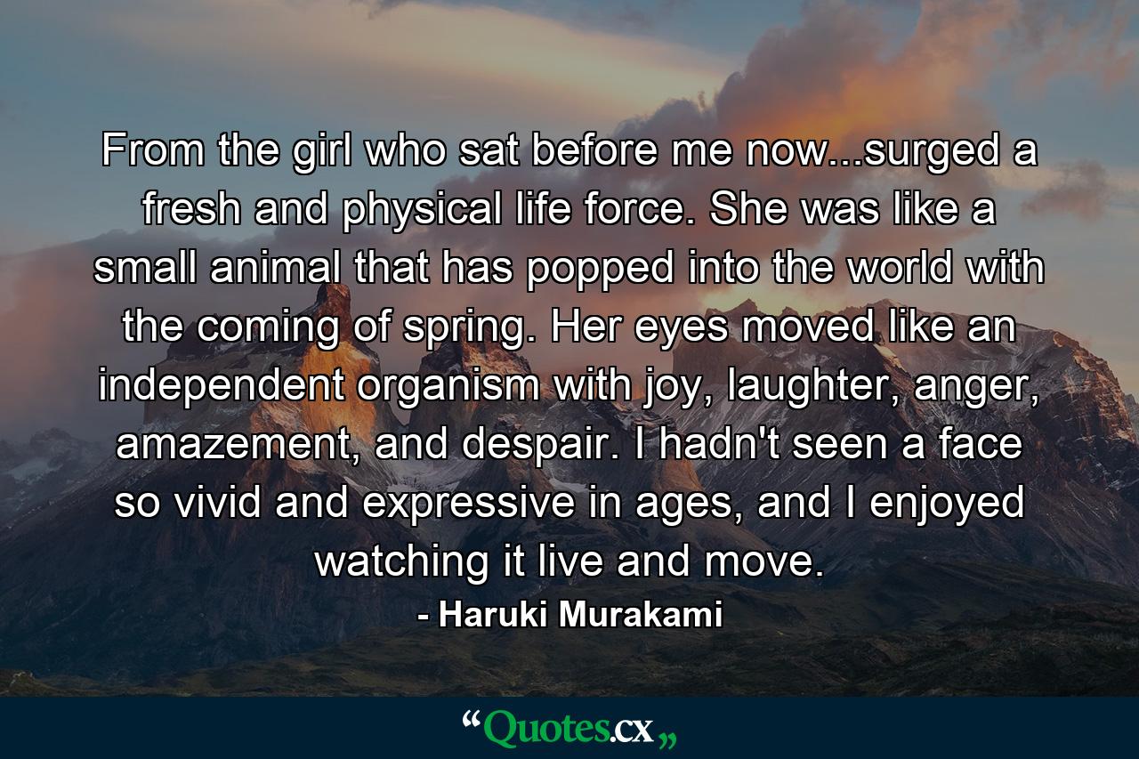 From the girl who sat before me now...surged a fresh and physical life force. She was like a small animal that has popped into the world with the coming of spring. Her eyes moved like an independent organism with joy, laughter, anger, amazement, and despair. I hadn't seen a face so vivid and expressive in ages, and I enjoyed watching it live and move. - Quote by Haruki Murakami