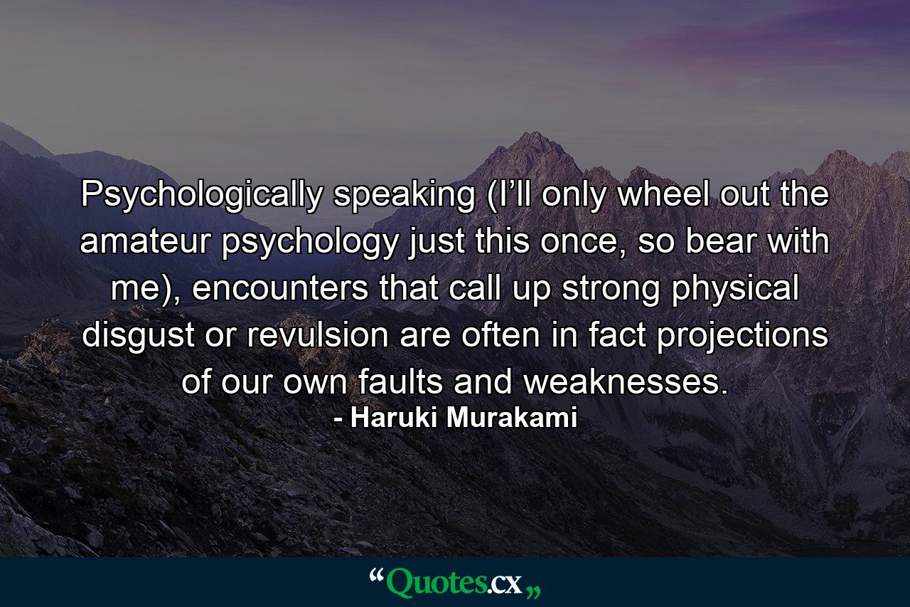 Psychologically speaking (I’ll only wheel out the amateur psychology just this once, so bear with me), encounters that call up strong physical disgust or revulsion are often in fact projections of our own faults and weaknesses. - Quote by Haruki Murakami