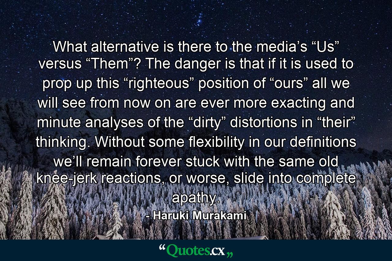 What alternative is there to the media’s “Us” versus “Them”? The danger is that if it is used to prop up this “righteous” position of “ours” all we will see from now on are ever more exacting and minute analyses of the “dirty” distortions in “their” thinking. Without some flexibility in our definitions we’ll remain forever stuck with the same old knee-jerk reactions, or worse, slide into complete apathy. - Quote by Haruki Murakami