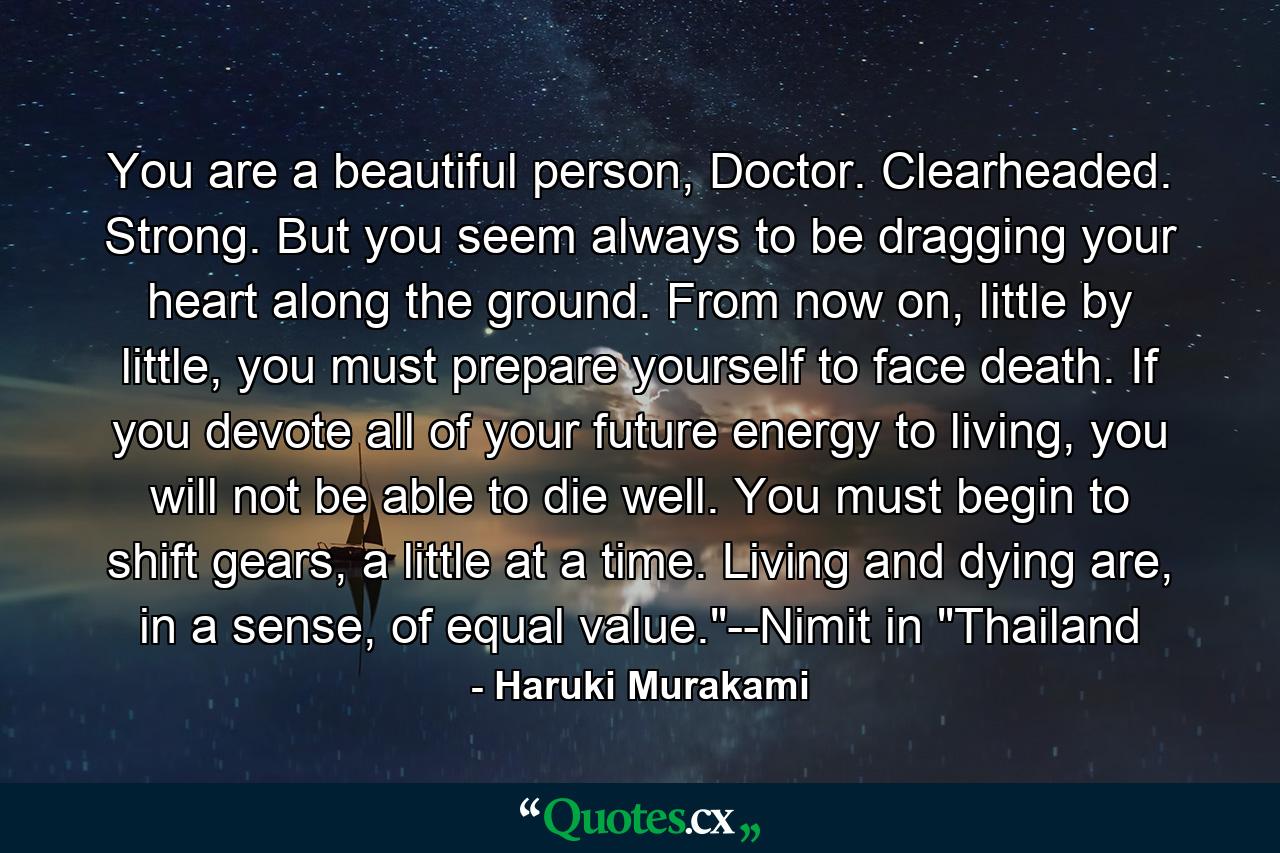 You are a beautiful person, Doctor. Clearheaded. Strong. But you seem always to be dragging your heart along the ground. From now on, little by little, you must prepare yourself to face death. If you devote all of your future energy to living, you will not be able to die well. You must begin to shift gears, a little at a time. Living and dying are, in a sense, of equal value.