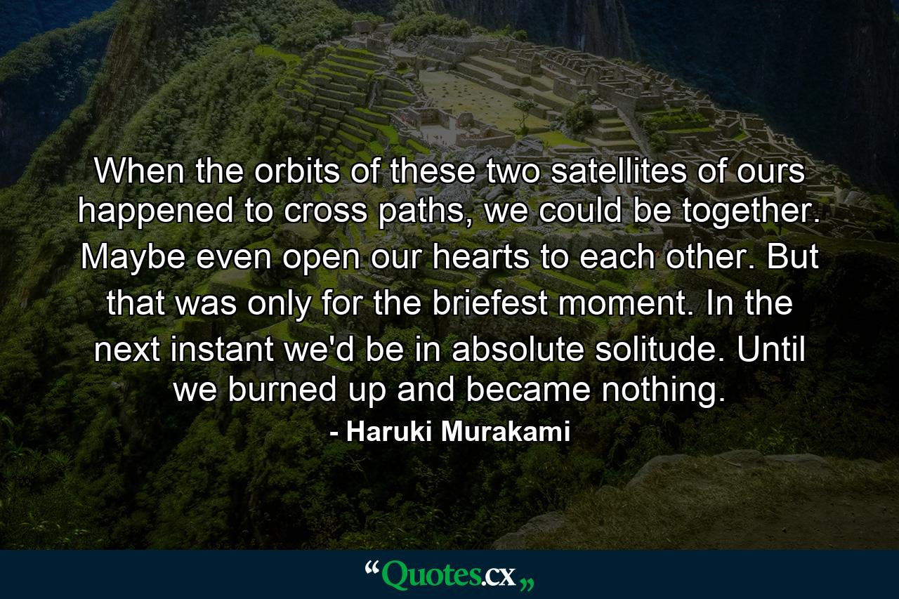 When the orbits of these two satellites of ours happened to cross paths, we could be together. Maybe even open our hearts to each other. But that was only for the briefest moment. In the next instant we'd be in absolute solitude. Until we burned up and became nothing. - Quote by Haruki Murakami