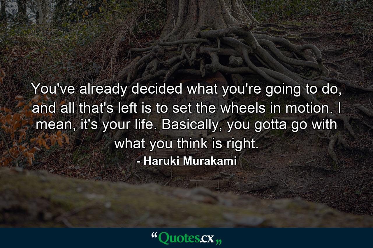 You've already decided what you're going to do, and all that's left is to set the wheels in motion. I mean, it's your life. Basically, you gotta go with what you think is right. - Quote by Haruki Murakami