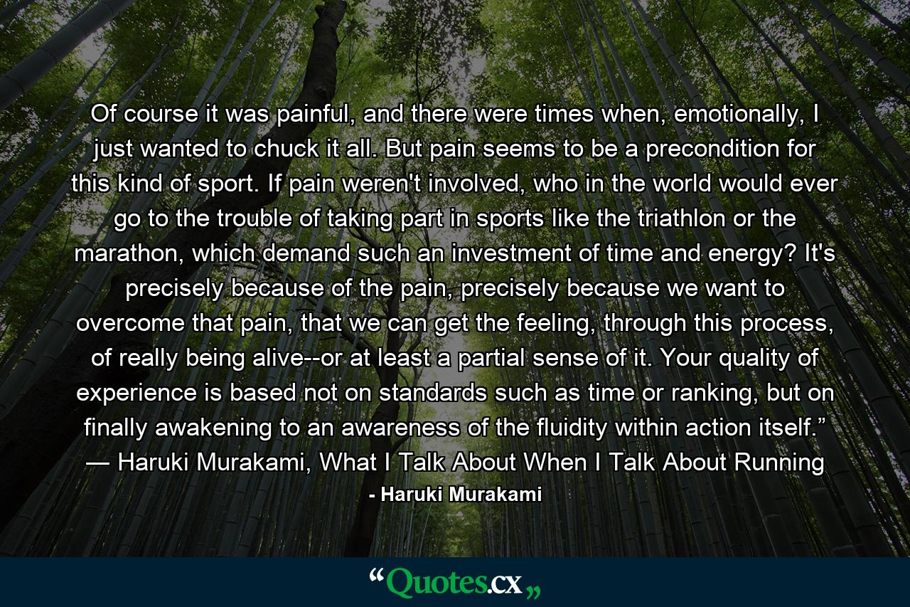 Of course it was painful, and there were times when, emotionally, I just wanted to chuck it all. But pain seems to be a precondition for this kind of sport. If pain weren't involved, who in the world would ever go to the trouble of taking part in sports like the triathlon or the marathon, which demand such an investment of time and energy? It's precisely because of the pain, precisely because we want to overcome that pain, that we can get the feeling, through this process, of really being alive--or at least a partial sense of it. Your quality of experience is based not on standards such as time or ranking, but on finally awakening to an awareness of the fluidity within action itself.” ― Haruki Murakami, What I Talk About When I Talk About Running - Quote by Haruki Murakami