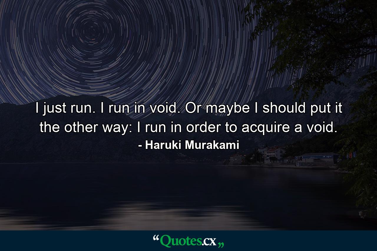 I just run. I run in void. Or maybe I should put it the other way: I run in order to acquire a void. - Quote by Haruki Murakami