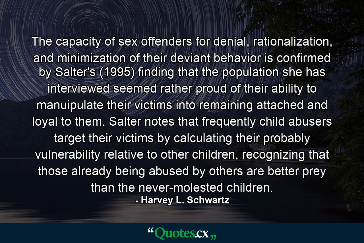 The capacity of sex offenders for denial, rationalization, and minimization of their deviant behavior is confirmed by Salter's (1995) finding that the population she has interviewed seemed rather proud of their ability to manuipulate their victims into remaining attached and loyal to them. Salter notes that frequently child abusers target their victims by calculating their probably vulnerability relative to other children, recognizing that those already being abused by others are better prey than the never-molested children. - Quote by Harvey L. Schwartz