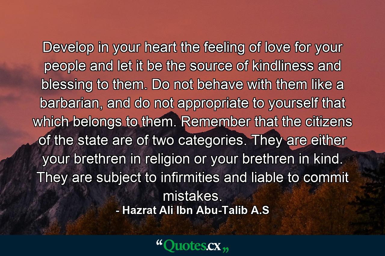 Develop in your heart the feeling of love for your people and let it be the source of kindliness and blessing to them. Do not behave with them like a barbarian, and do not appropriate to yourself that which belongs to them. Remember that the citizens of the state are of two categories. They are either your brethren in religion or your brethren in kind. They are subject to infirmities and liable to commit mistakes. - Quote by Hazrat Ali Ibn Abu-Talib A.S