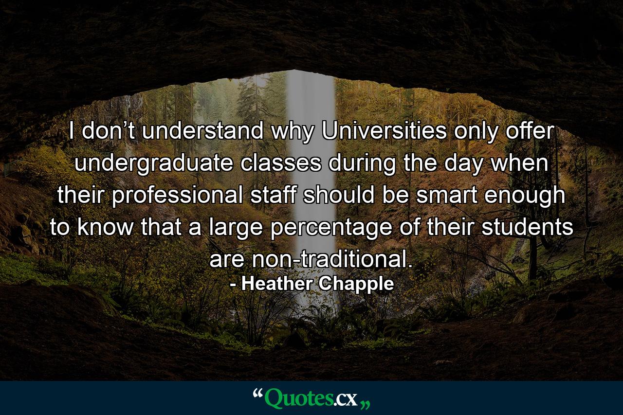 I don’t understand why Universities only offer undergraduate classes during the day when their professional staff should be smart enough to know that a large percentage of their students are non-traditional. - Quote by Heather Chapple