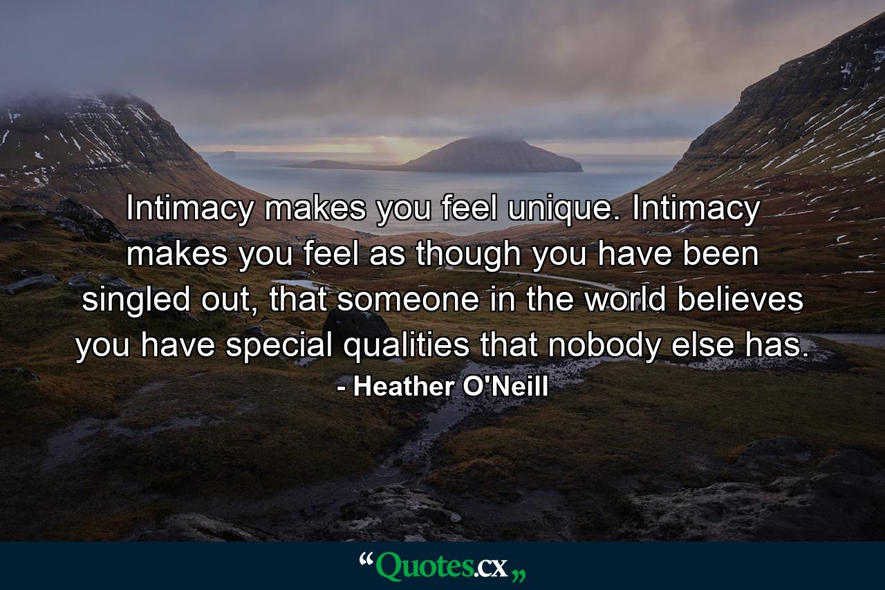 Intimacy makes you feel unique. Intimacy makes you feel as though you have been singled out, that someone in the world believes you have special qualities that nobody else has. - Quote by Heather O'Neill