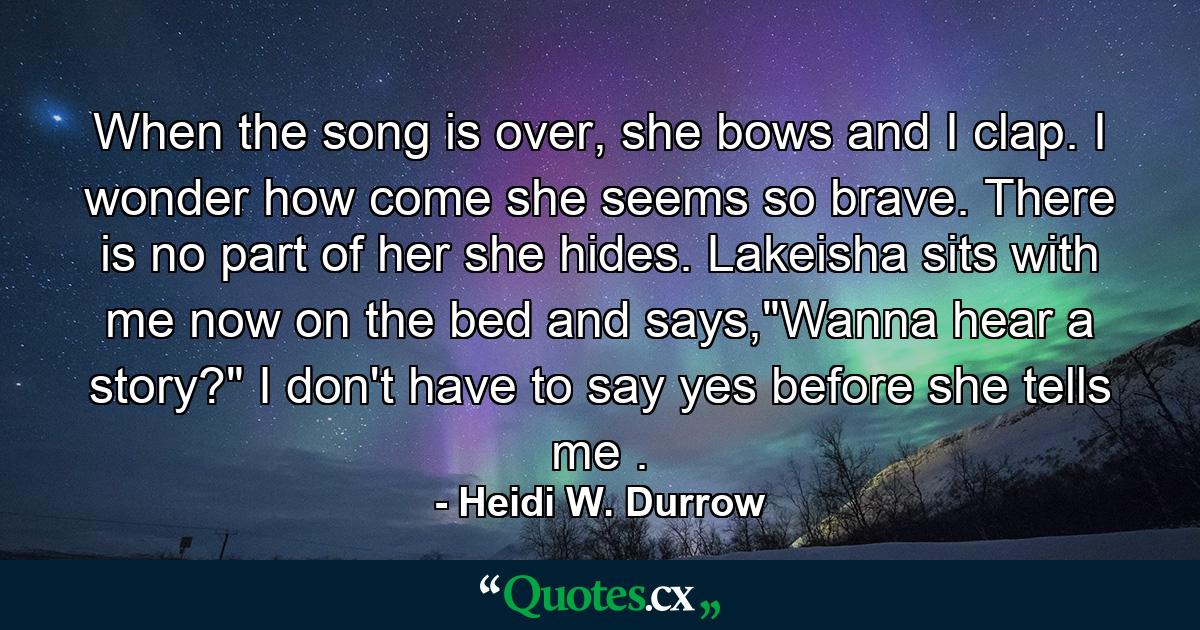 When the song is over, she bows and I clap. I wonder how come she seems so brave. There is no part of her she hides. Lakeisha sits with me now on the bed and says,