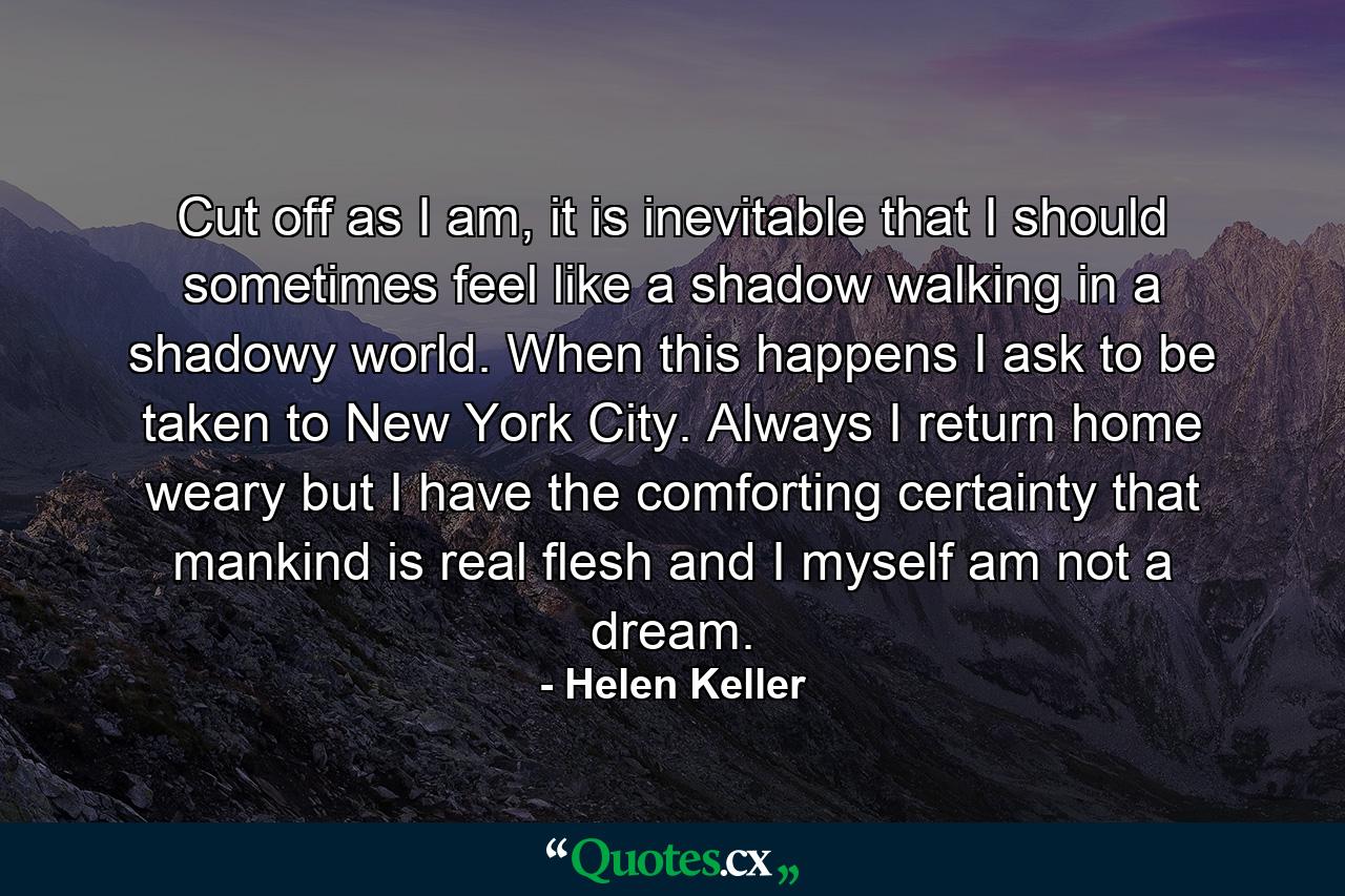 Cut off as I am, it is inevitable that I should sometimes feel like a shadow walking in a shadowy world. When this happens I ask to be taken to New York City. Always I return home weary but I have the comforting certainty that mankind is real flesh and I myself am not a dream. - Quote by Helen Keller