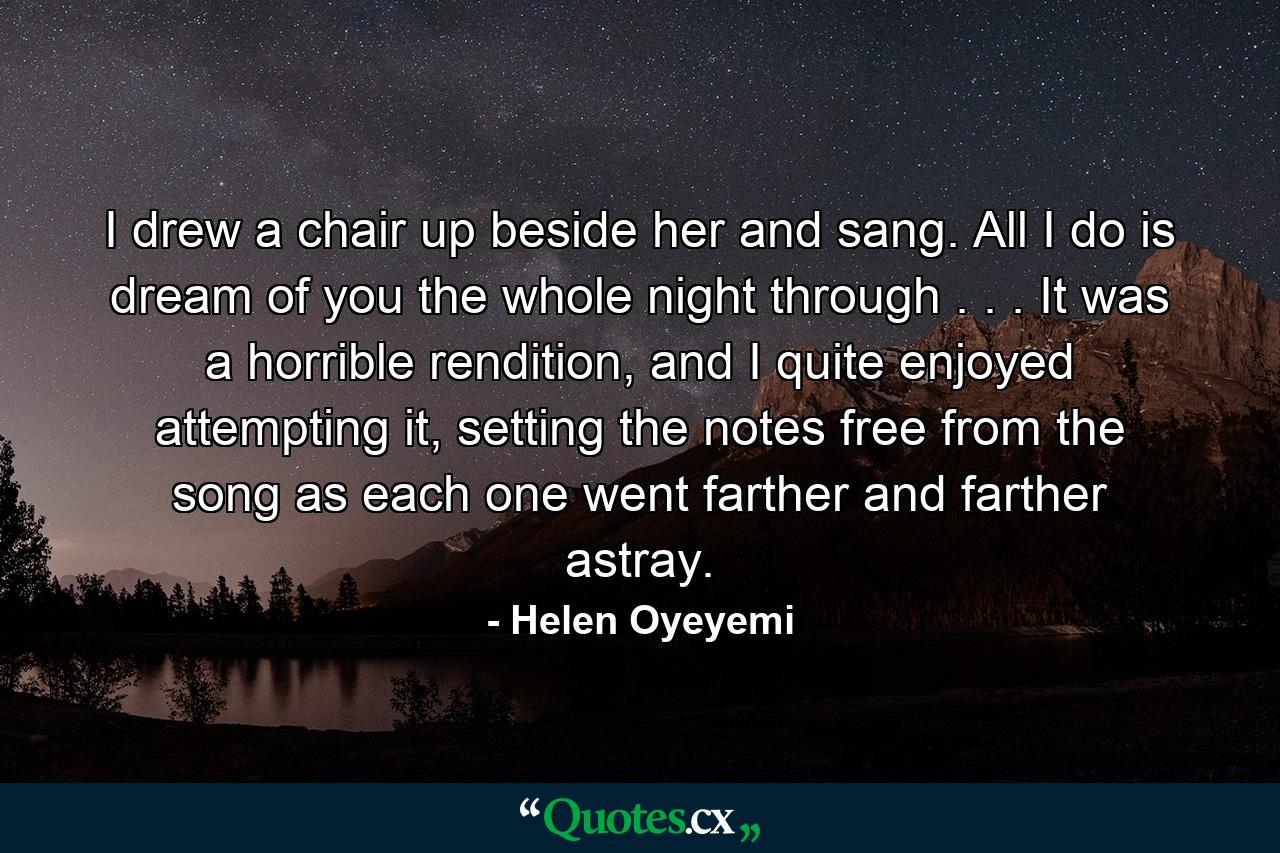 I drew a chair up beside her and sang. All I do is dream of you the whole night through . . . It was a horrible rendition, and I quite enjoyed attempting it, setting the notes free from the song as each one went farther and farther astray. - Quote by Helen Oyeyemi