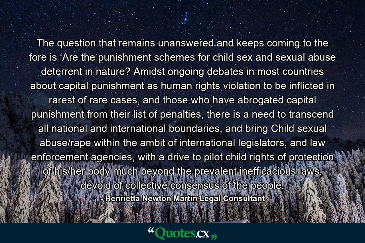 The question that remains unanswered and keeps coming to the fore is ‘Are the punishment schemes for child sex and sexual abuse deterrent in nature? Amidst ongoing debates in most countries about capital punishment as human rights violation to be inflicted in rarest of rare cases, and those who have abrogated capital punishment from their list of penalties, there is a need to transcend all national and international boundaries, and bring Child sexual abuse/rape within the ambit of international legislators, and law enforcement agencies, with a drive to pilot child rights of protection of his/her body much beyond the prevalent inefficacious laws, devoid of collective consensus of the people. - Quote by Henrietta Newton Martin Legal Consultant