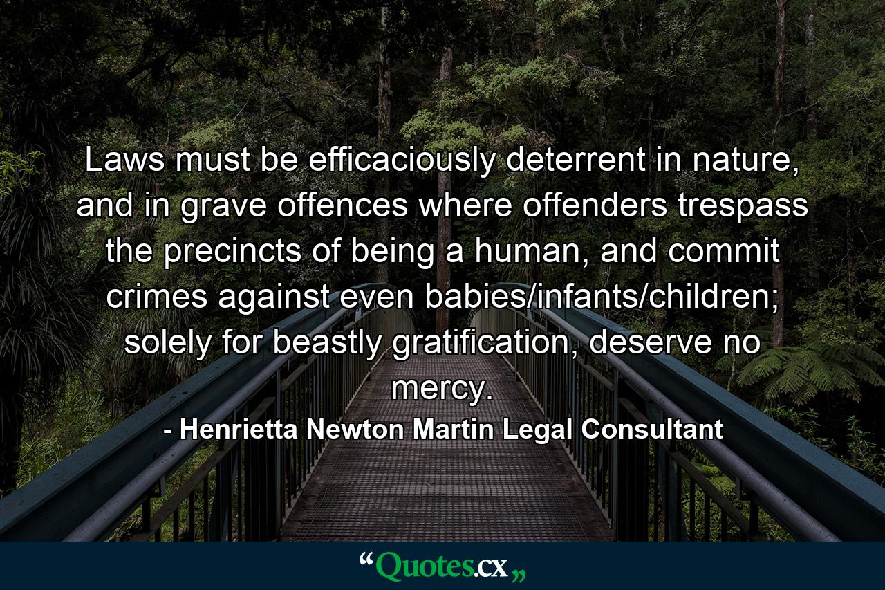 Laws must be efficaciously deterrent in nature, and in grave offences where offenders trespass the precincts of being a human, and commit crimes against even babies/infants/children; solely for beastly gratification, deserve no mercy. - Quote by Henrietta Newton Martin Legal Consultant