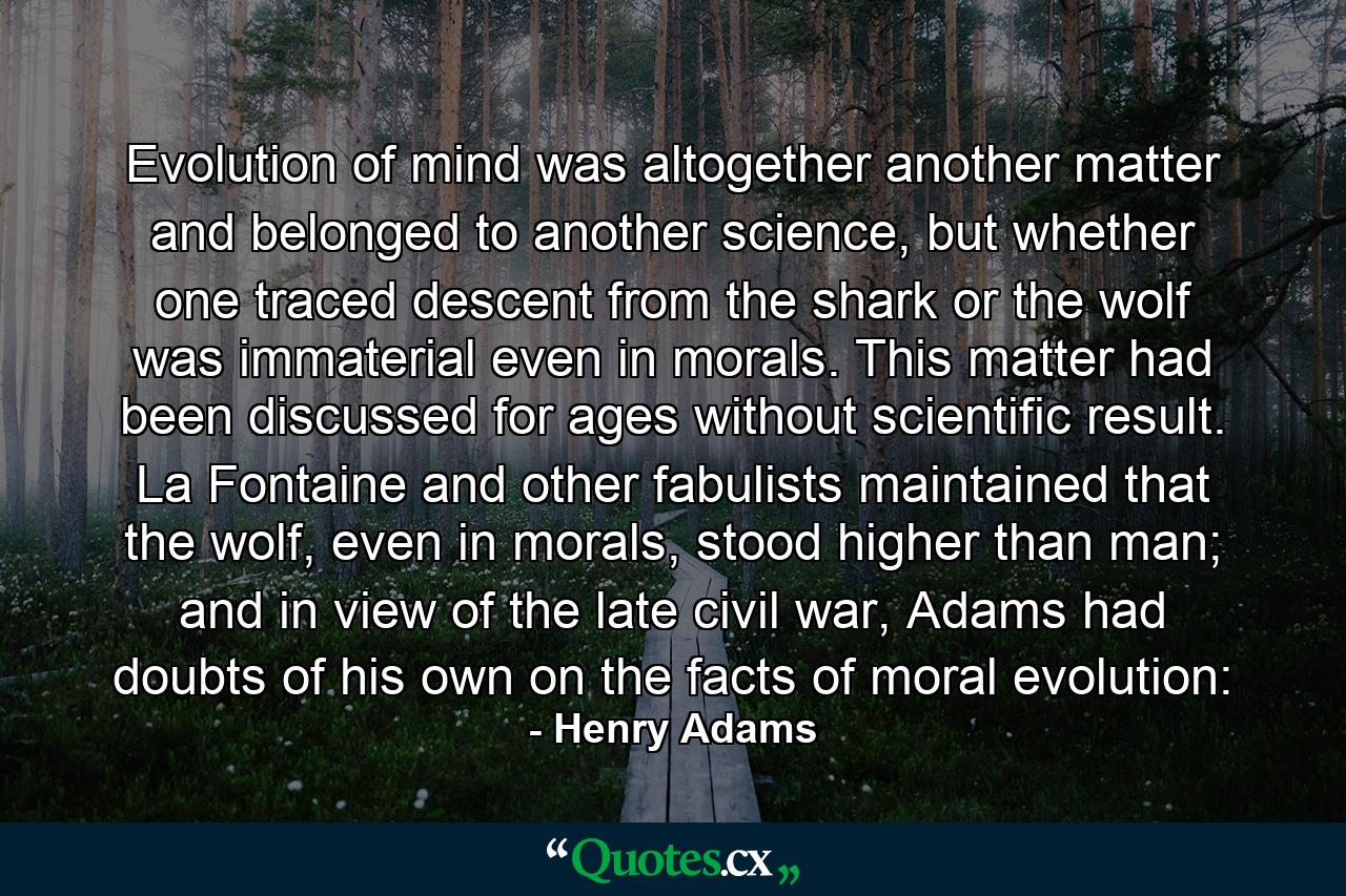 Evolution of mind was altogether another matter and belonged to another science, but whether one traced descent from the shark or the wolf was immaterial even in morals. This matter had been discussed for ages without scientific result. La Fontaine and other fabulists maintained that the wolf, even in morals, stood higher than man; and in view of the late civil war, Adams had doubts of his own on the facts of moral evolution: - Quote by Henry Adams