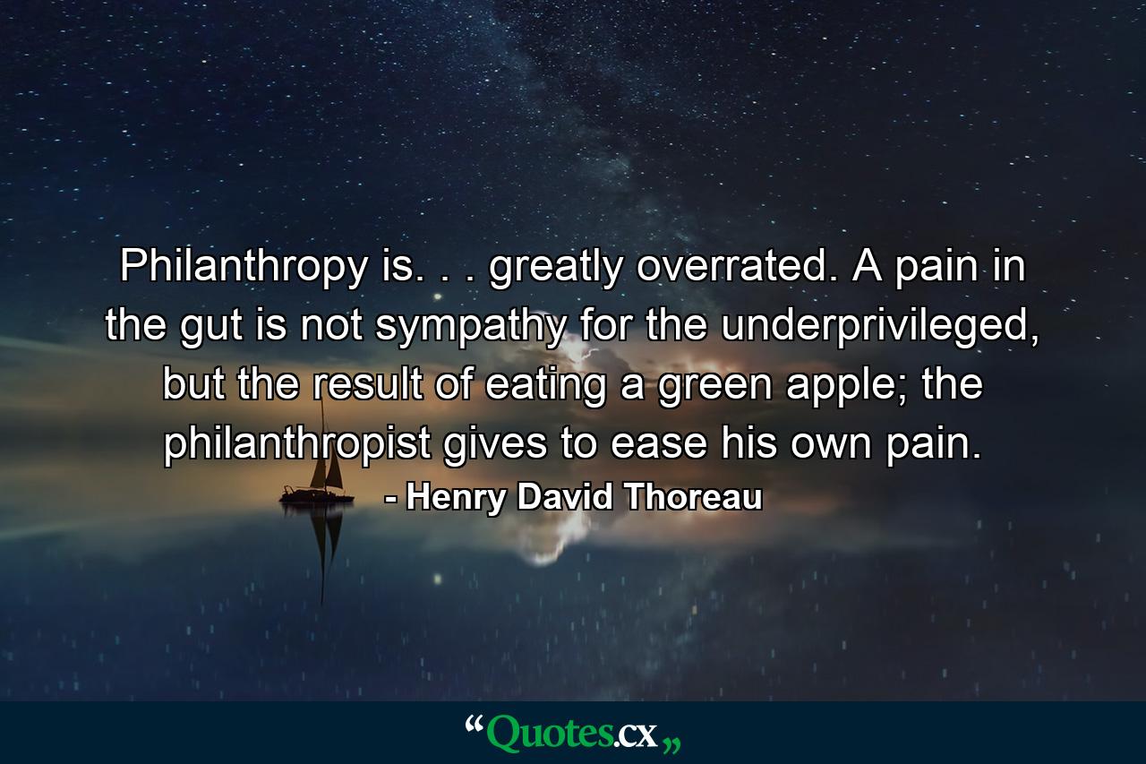 Philanthropy is. . . greatly overrated. A pain in the gut is not sympathy for the underprivileged, but the result of eating a green apple; the philanthropist gives to ease his own pain. - Quote by Henry David Thoreau