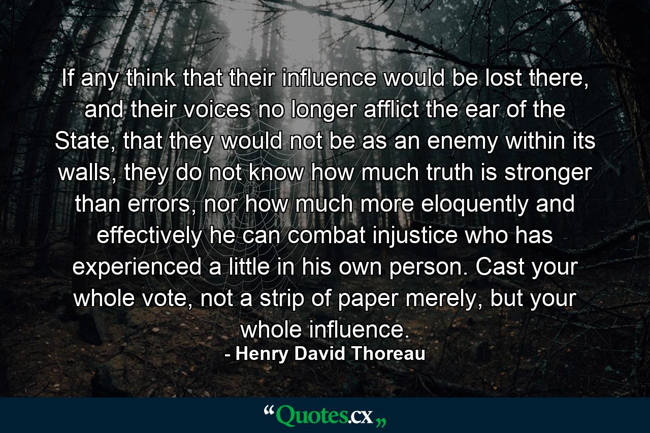 If any think that their influence would be lost there, and their voices no longer afflict the ear of the State, that they would not be as an enemy within its walls, they do not know how much truth is stronger than errors, nor how much more eloquently and effectively he can combat injustice who has experienced a little in his own person. Cast your whole vote, not a strip of paper merely, but your whole influence. - Quote by Henry David Thoreau