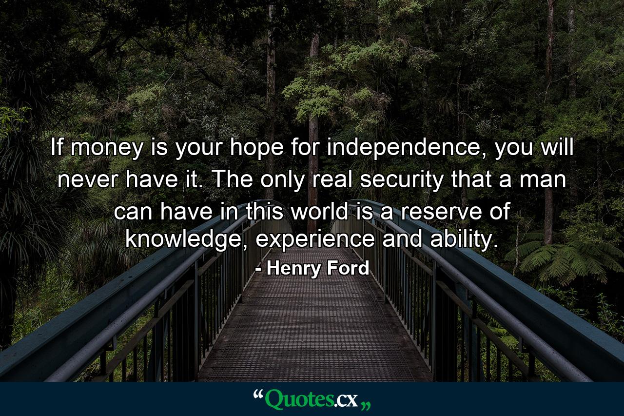 If money is your hope for independence, you will never have it. The only real security that a man can have in this world is a reserve of knowledge, experience and ability. - Quote by Henry Ford