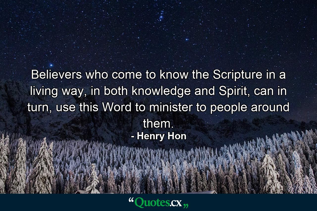 Believers who come to know the Scripture in a living way, in both knowledge and Spirit, can in turn, use this Word to minister to people around them. - Quote by Henry Hon