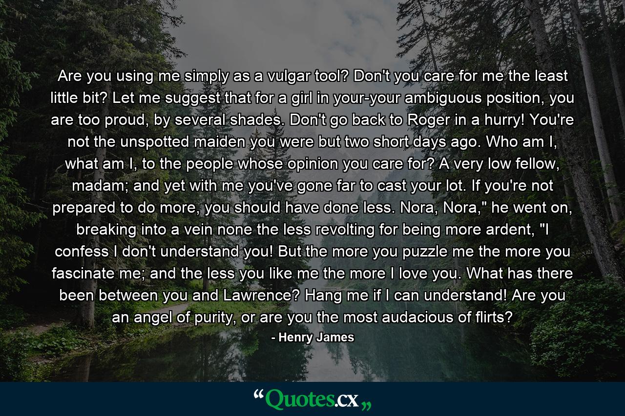 Are you using me simply as a vulgar tool? Don't you care for me the least little bit? Let me suggest that for a girl in your-your ambiguous position, you are too proud, by several shades. Don't go back to Roger in a hurry! You're not the unspotted maiden you were but two short days ago. Who am I, what am I, to the people whose opinion you care for? A very low fellow, madam; and yet with me you've gone far to cast your lot. If you're not prepared to do more, you should have done less. Nora, Nora,