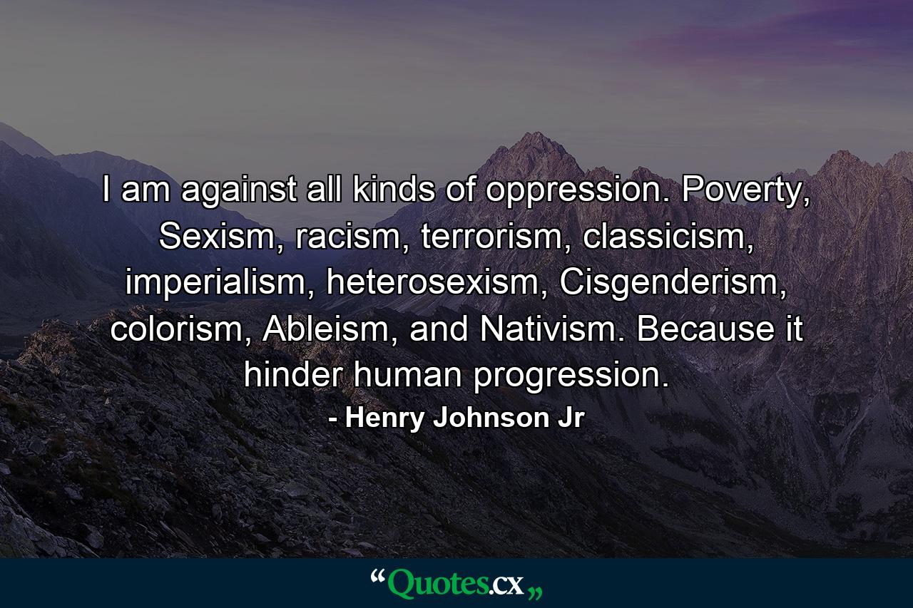 I am against all kinds of oppression. Poverty, Sexism, racism, terrorism, classicism, imperialism, heterosexism, Cisgenderism, colorism, Ableism, and Nativism. Because it hinder human progression. - Quote by Henry Johnson Jr