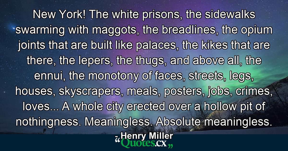 New York! The white prisons, the sidewalks swarming with maggots, the breadlines, the opium joints that are built like palaces, the kikes that are there, the lepers, the thugs, and above all, the ennui, the monotony of faces, streets, legs, houses, skyscrapers, meals, posters, jobs, crimes, loves... A whole city erected over a hollow pit of nothingness. Meaningless. Absolute meaningless. - Quote by Henry Miller