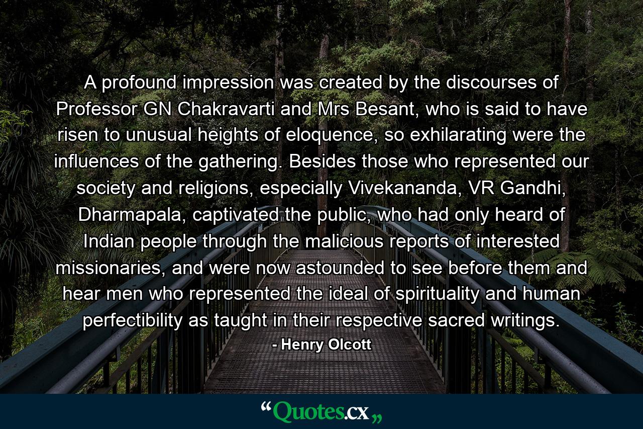 A profound impression was created by the discourses of Professor GN Chakravarti and Mrs Besant, who is said to have risen to unusual heights of eloquence, so exhilarating were the influences of the gathering. Besides those who represented our society and religions, especially Vivekananda, VR Gandhi, Dharmapala, captivated the public, who had only heard of Indian people through the malicious reports of interested missionaries, and were now astounded to see before them and hear men who represented the ideal of spirituality and human perfectibility as taught in their respective sacred writings. - Quote by Henry Olcott