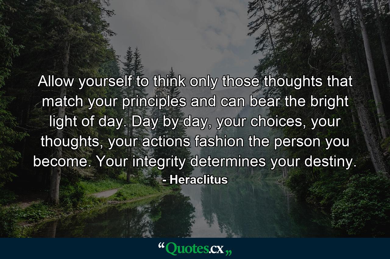 Allow yourself to think only those thoughts that match your principles and can bear the bright light of day. Day by day, your choices, your thoughts, your actions fashion the person you become. Your integrity determines your destiny. - Quote by Heraclitus