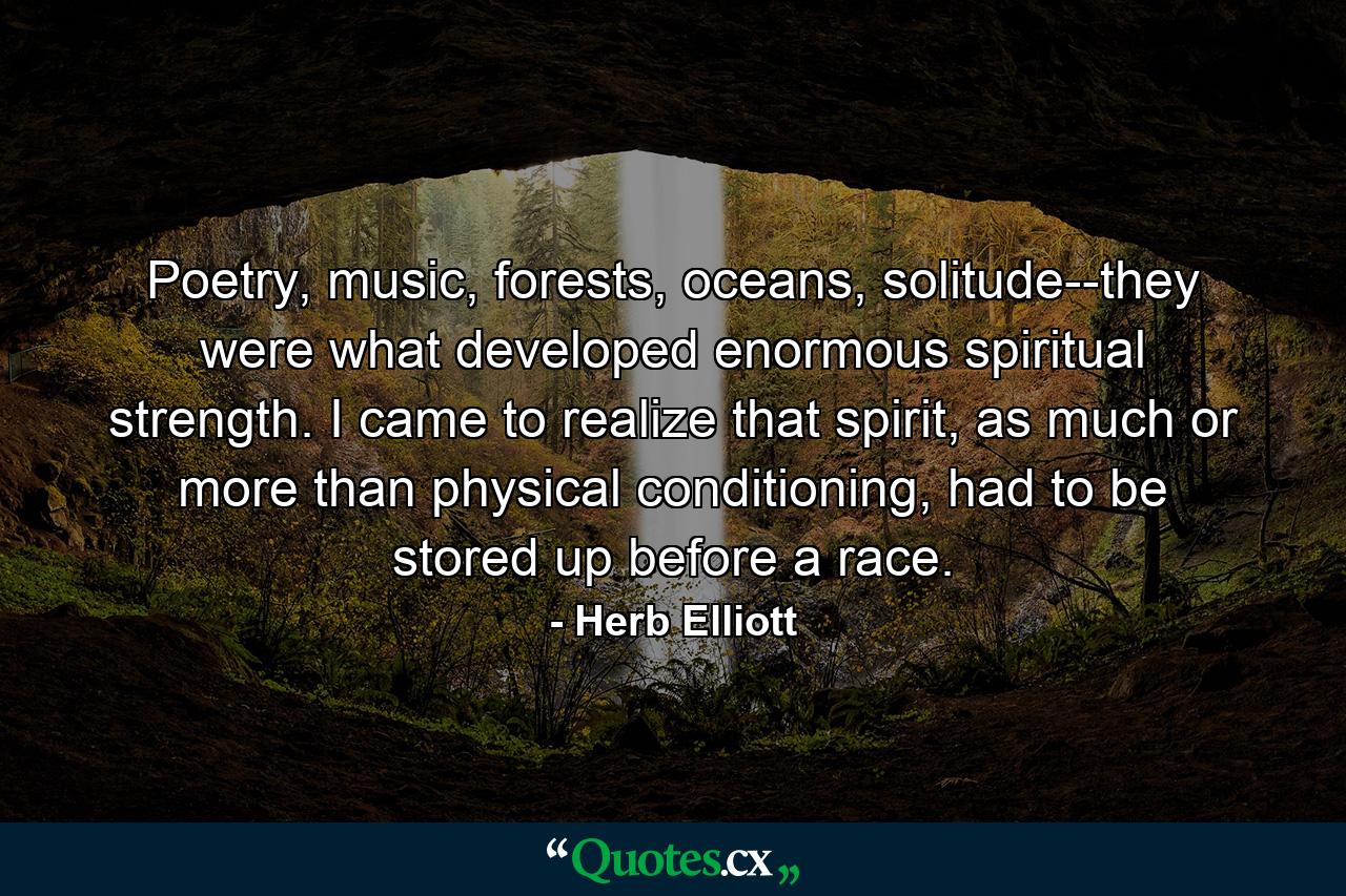 Poetry, music, forests, oceans, solitude--they were what developed enormous spiritual strength. I came to realize that spirit, as much or more than physical conditioning, had to be stored up before a race. - Quote by Herb Elliott