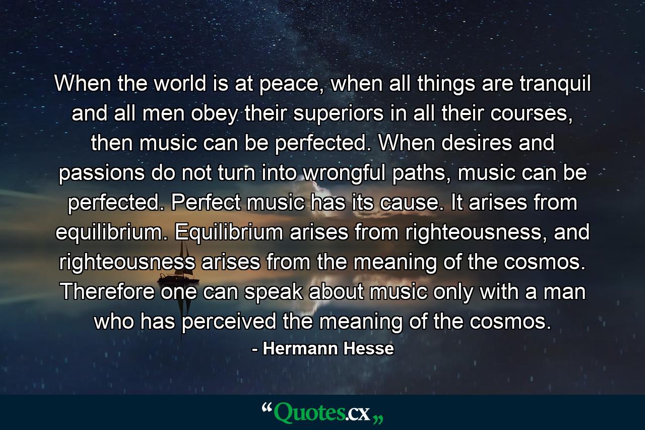 When the world is at peace, when all things are tranquil and all men obey their superiors in all their courses, then music can be perfected. When desires and passions do not turn into wrongful paths, music can be perfected. Perfect music has its cause. It arises from equilibrium. Equilibrium arises from righteousness, and righteousness arises from the meaning of the cosmos. Therefore one can speak about music only with a man who has perceived the meaning of the cosmos. - Quote by Hermann Hesse