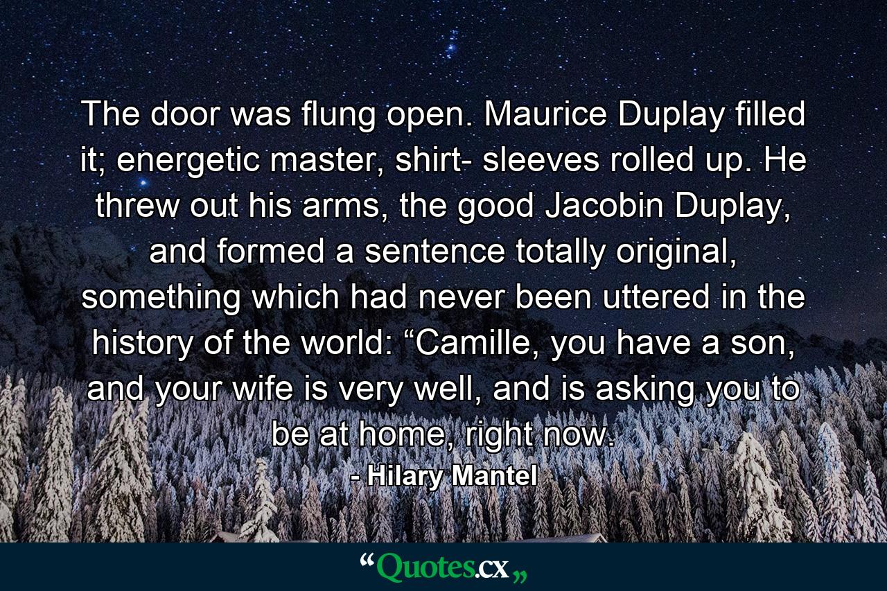 The door was flung open. Maurice Duplay filled it; energetic master, shirt- sleeves rolled up. He threw out his arms, the good Jacobin Duplay, and formed a sentence totally original, something which had never been uttered in the history of the world: “Camille, you have a son, and your wife is very well, and is asking you to be at home, right now. - Quote by Hilary Mantel