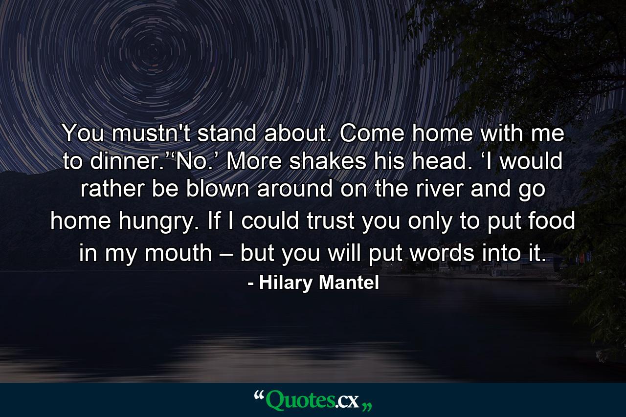 You mustn't stand about. Come home with me to dinner.’‘No.’ More shakes his head. ‘I would rather be blown around on the river and go home hungry. If I could trust you only to put food in my mouth – but you will put words into it. - Quote by Hilary Mantel