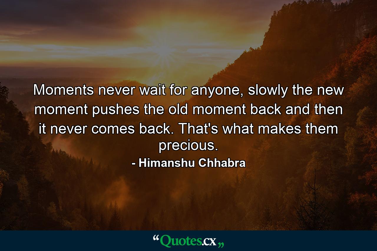 Moments never wait for anyone, slowly the new moment pushes the old moment back and then it never comes back. That's what makes them precious. - Quote by Himanshu Chhabra