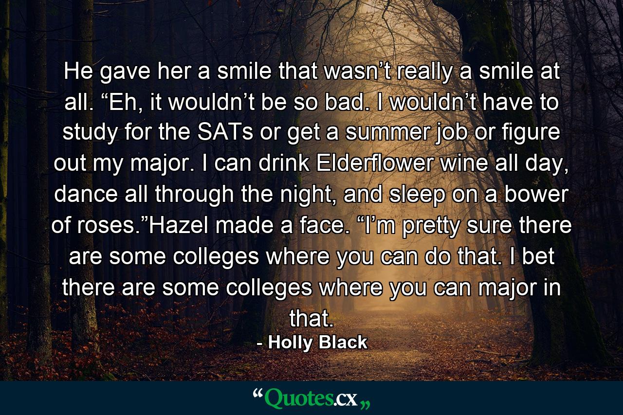 He gave her a smile that wasn’t really a smile at all. “Eh, it wouldn’t be so bad. I wouldn’t have to study for the SATs or get a summer job or figure out my major. I can drink Elderflower wine all day, dance all through the night, and sleep on a bower of roses.”Hazel made a face. “I’m pretty sure there are some colleges where you can do that. I bet there are some colleges where you can major in that. - Quote by Holly Black