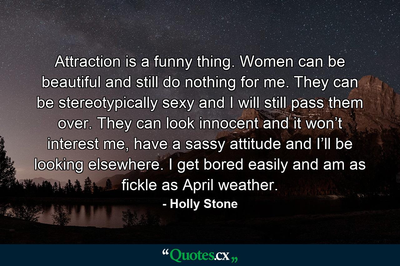 Attraction is a funny thing. Women can be beautiful and still do nothing for me. They can be stereotypically sexy and I will still pass them over. They can look innocent and it won’t interest me, have a sassy attitude and I’ll be looking elsewhere. I get bored easily and am as fickle as April weather. - Quote by Holly Stone