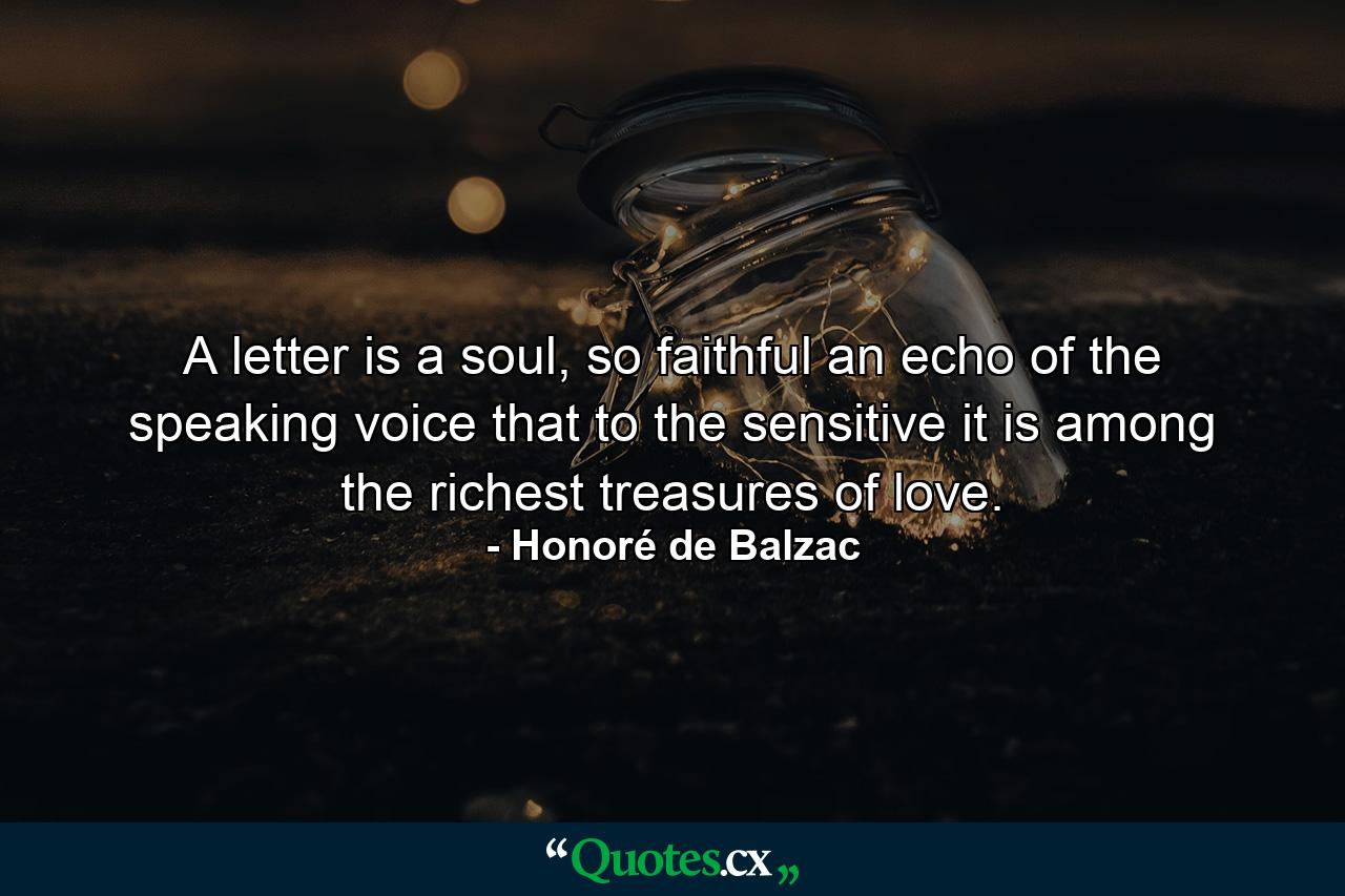 A letter is a soul, so faithful an echo of the speaking voice that to the sensitive it is among the richest treasures of love. - Quote by Honoré de Balzac