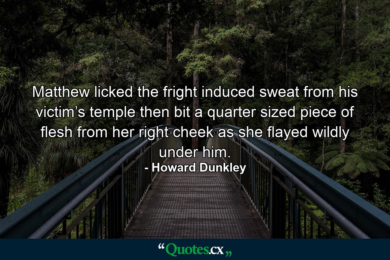 Matthew licked the fright induced sweat from his victim’s temple then bit a quarter sized piece of flesh from her right cheek as she flayed wildly under him. - Quote by Howard Dunkley