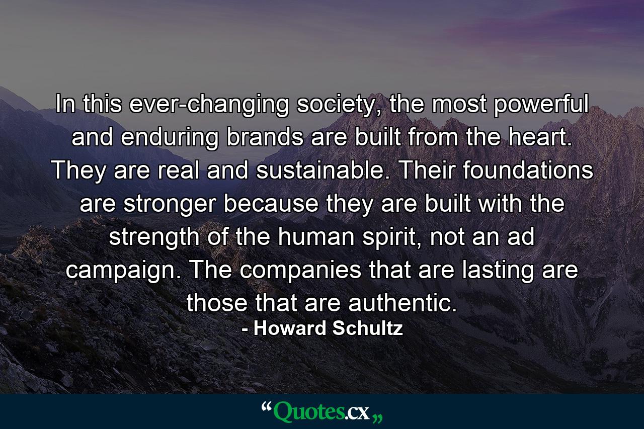 In this ever-changing society, the most powerful and enduring brands are built from the heart. They are real and sustainable. Their foundations are stronger because they are built with the strength of the human spirit, not an ad campaign. The companies that are lasting are those that are authentic. - Quote by Howard Schultz