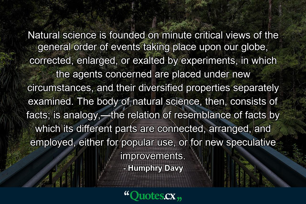 Natural science is founded on minute critical views of the general order of events taking place upon our globe, corrected, enlarged, or exalted by experiments, in which the agents concerned are placed under new circumstances, and their diversified properties separately examined. The body of natural science, then, consists of facts; is analogy,—the relation of resemblance of facts by which its different parts are connected, arranged, and employed, either for popular use, or for new speculative improvements. - Quote by Humphry Davy