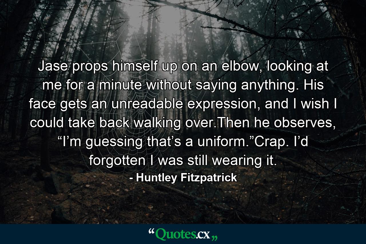 Jase props himself up on an elbow, looking at me for a minute without saying anything. His face gets an unreadable expression, and I wish I could take back walking over.Then he observes, “I’m guessing that’s a uniform.”Crap. I’d forgotten I was still wearing it. - Quote by Huntley Fitzpatrick