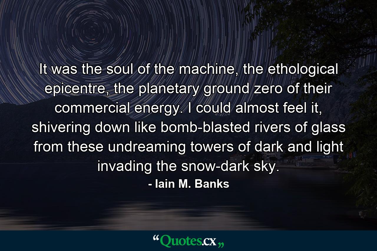 It was the soul of the machine, the ethological epicentre, the planetary ground zero of their commercial energy. I could almost feel it, shivering down like bomb-blasted rivers of glass from these undreaming towers of dark and light invading the snow-dark sky. - Quote by Iain M. Banks