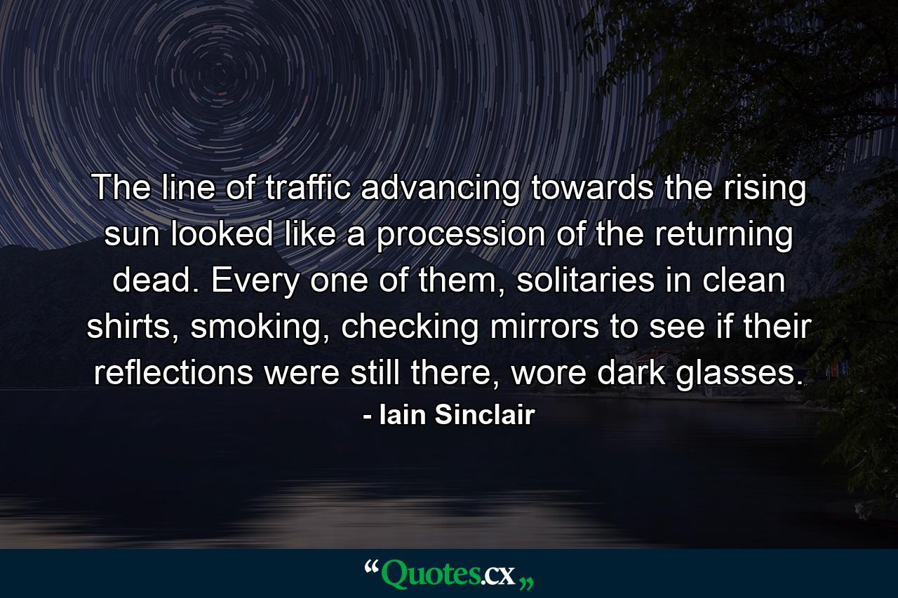 The line of traffic advancing towards the rising sun looked like a procession of the returning dead. Every one of them, solitaries in clean shirts, smoking, checking mirrors to see if their reflections were still there, wore dark glasses. - Quote by Iain Sinclair