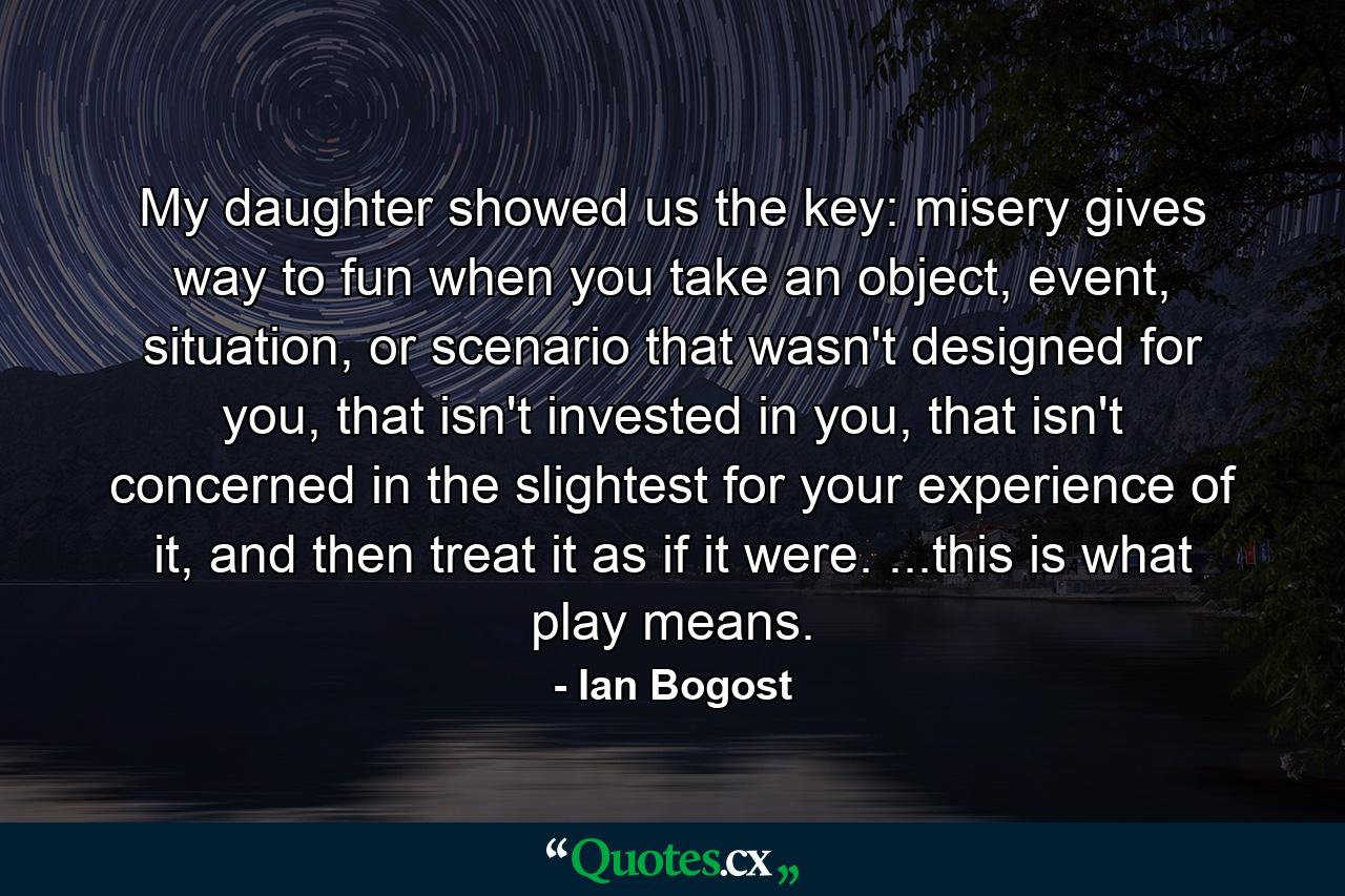 My daughter showed us the key: misery gives way to fun when you take an object, event, situation, or scenario that wasn't designed for you, that isn't invested in you, that isn't concerned in the slightest for your experience of it, and then treat it as if it were. ...this is what play means. - Quote by Ian Bogost