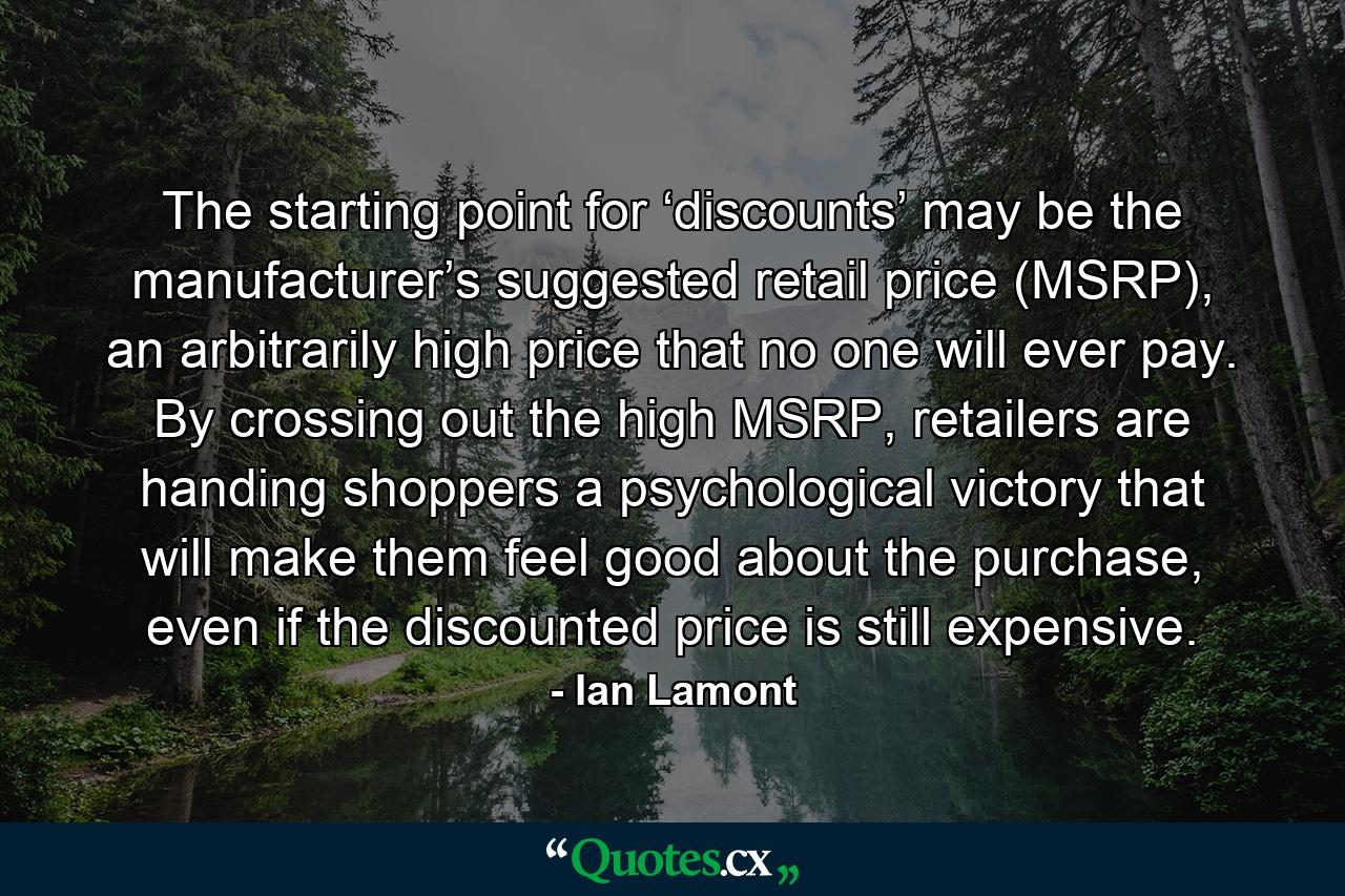 The starting point for ‘discounts’ may be the manufacturer’s suggested retail price (MSRP), an arbitrarily high price that no one will ever pay. By crossing out the high MSRP, retailers are handing shoppers a psychological victory that will make them feel good about the purchase, even if the discounted price is still expensive. - Quote by Ian Lamont