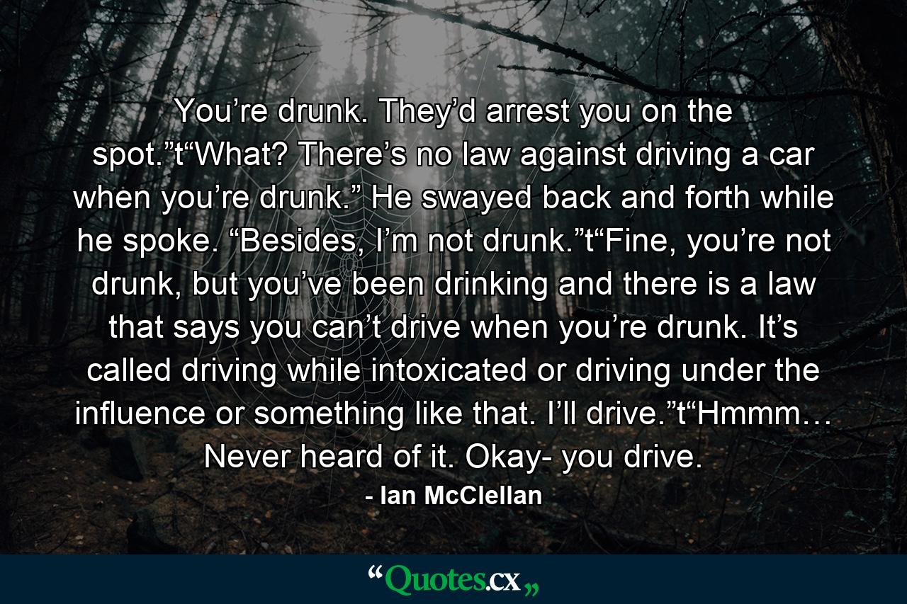 You’re drunk. They’d arrest you on the spot.”t“What? There’s no law against driving a car when you’re drunk.” He swayed back and forth while he spoke. “Besides, I’m not drunk.”t“Fine, you’re not drunk, but you’ve been drinking and there is a law that says you can’t drive when you’re drunk. It’s called driving while intoxicated or driving under the influence or something like that. I’ll drive.”t“Hmmm… Never heard of it. Okay- you drive. - Quote by Ian McClellan