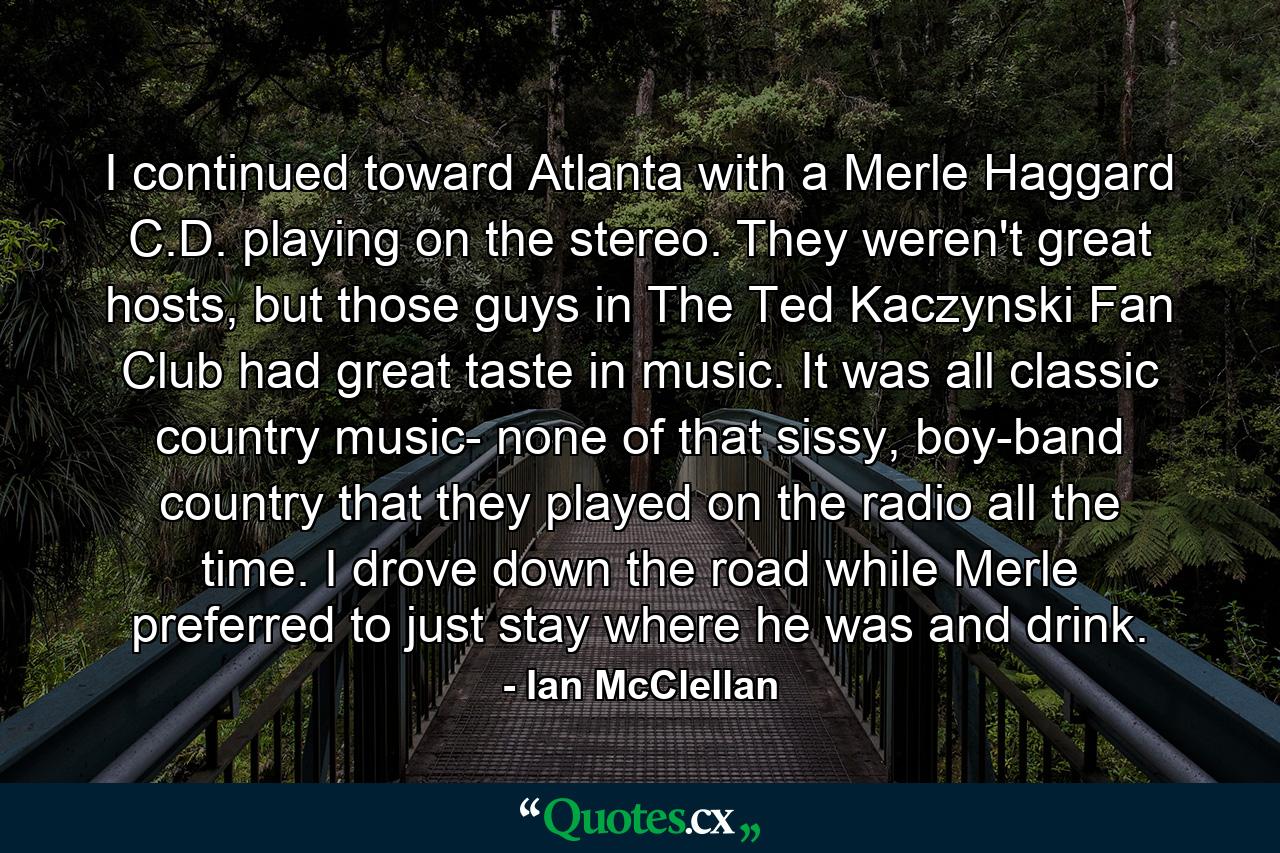 I continued toward Atlanta with a Merle Haggard C.D. playing on the stereo. They weren't great hosts, but those guys in The Ted Kaczynski Fan Club had great taste in music. It was all classic country music- none of that sissy, boy-band country that they played on the radio all the time. I drove down the road while Merle preferred to just stay where he was and drink. - Quote by Ian McClellan